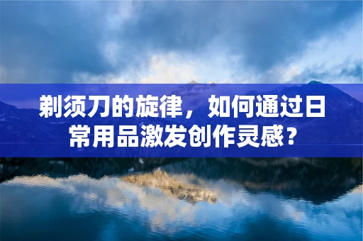 剃须刀的旋律，如何通过日常用品激发创作灵感？
