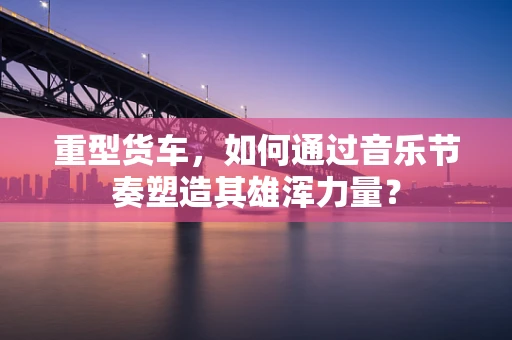 重型货车，如何通过音乐节奏塑造其雄浑力量？