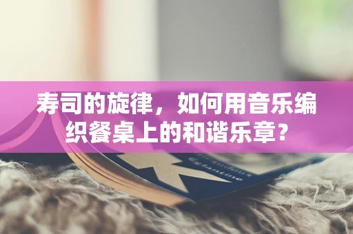 寿司的旋律，如何用音乐编织餐桌上的和谐乐章？