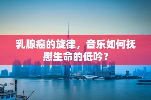 乳腺癌的旋律，音乐如何抚慰生命的低吟？