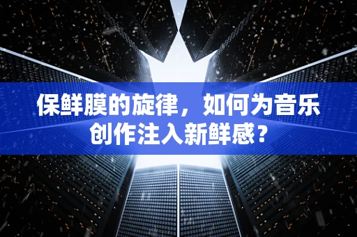 保鲜膜的旋律，如何为音乐创作注入新鲜感？