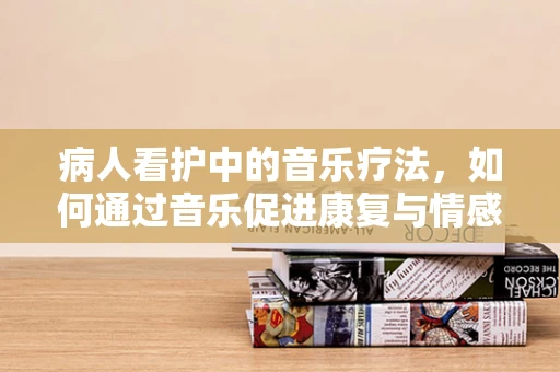 病人看护中的音乐疗法，如何通过音乐促进康复与情感交流？