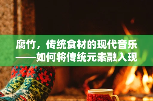 腐竹，传统食材的现代音乐——如何将传统元素融入现代音乐创作中？