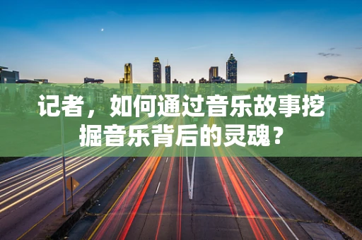 记者，如何通过音乐故事挖掘音乐背后的灵魂？