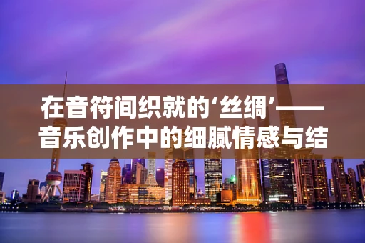 在音符间织就的‘丝绸’——音乐创作中的细腻情感与结构
