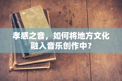 孝感之音，如何将地方文化融入音乐创作中？