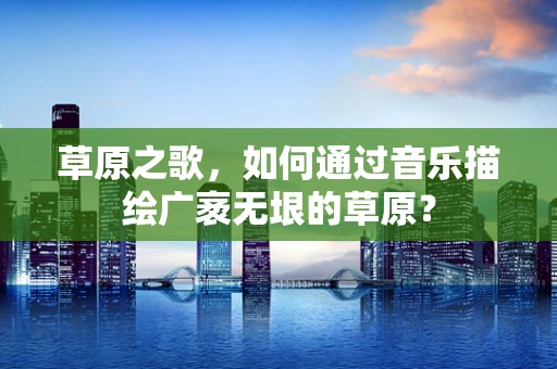 草原之歌，如何通过音乐描绘广袤无垠的草原？