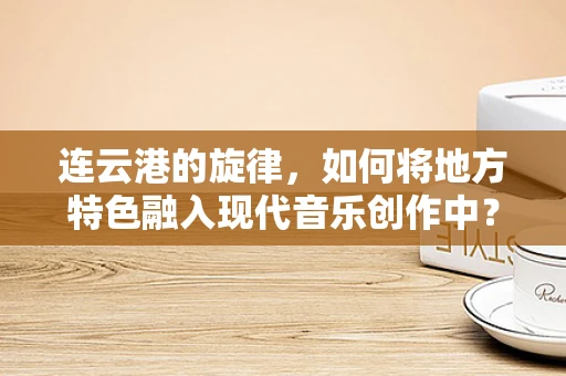 连云港的旋律，如何将地方特色融入现代音乐创作中？