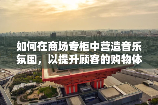 如何在商场专柜中营造音乐氛围，以提升顾客的购物体验？