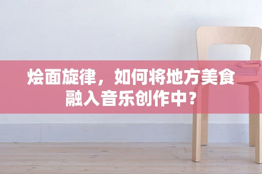 烩面旋律，如何将地方美食融入音乐创作中？
