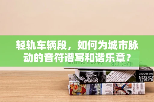 轻轨车辆段，如何为城市脉动的音符谱写和谐乐章？