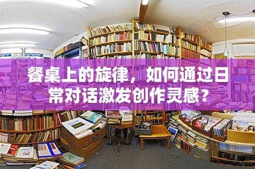 餐桌上的旋律，如何通过日常对话激发创作灵感？