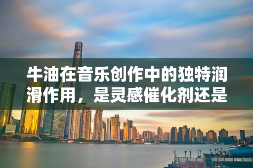 牛油在音乐创作中的独特润滑作用，是灵感催化剂还是创作障碍？