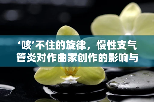‘咳’不住的旋律，慢性支气管炎对作曲家创作的影响与应对策略