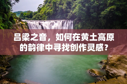 吕梁之音，如何在黄土高原的韵律中寻找创作灵感？