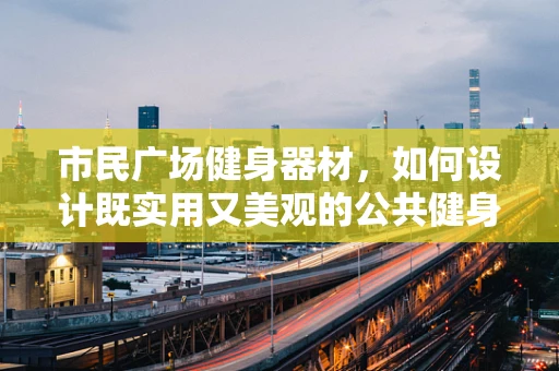 市民广场健身器材，如何设计既实用又美观的公共健身空间？