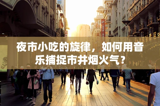 夜市小吃的旋律，如何用音乐捕捉市井烟火气？