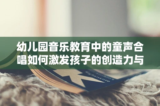 幼儿园音乐教育中的童声合唱如何激发孩子的创造力与团队协作？