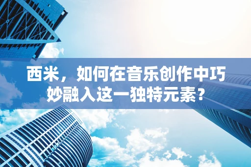 西米，如何在音乐创作中巧妙融入这一独特元素？