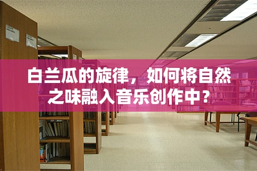 白兰瓜的旋律，如何将自然之味融入音乐创作中？
