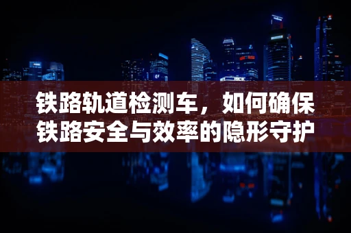 铁路轨道检测车，如何确保铁路安全与效率的隐形守护者？