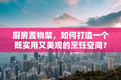 厨房置物架，如何打造一个既实用又美观的烹饪空间？