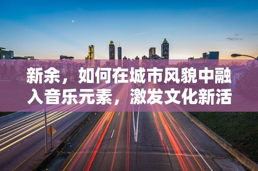 新余，如何在城市风貌中融入音乐元素，激发文化新活力？