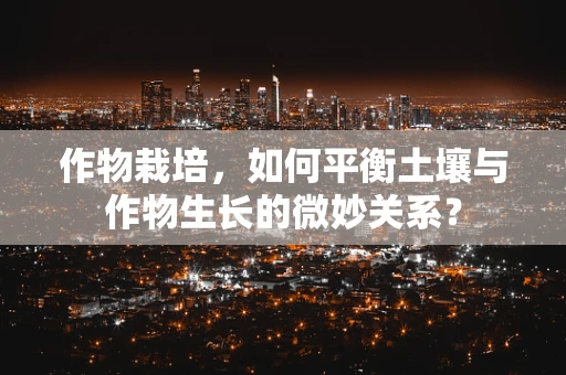 作物栽培，如何平衡土壤与作物生长的微妙关系？