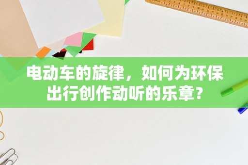 电动车的旋律，如何为环保出行创作动听的乐章？