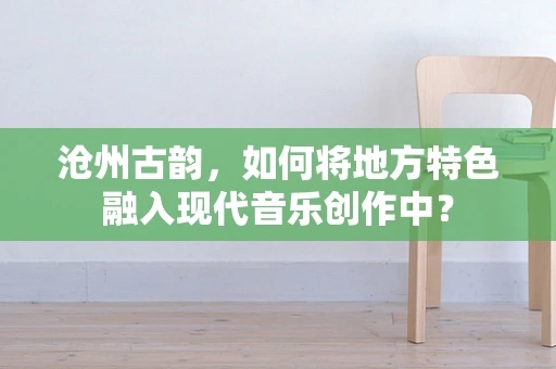 沧州古韵，如何将地方特色融入现代音乐创作中？