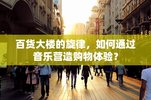 百货大楼的旋律，如何通过音乐营造购物体验？