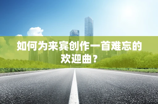如何为来宾创作一首难忘的欢迎曲？
