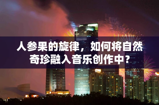 人参果的旋律，如何将自然奇珍融入音乐创作中？