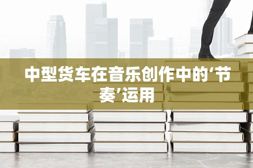 中型货车在音乐创作中的‘节奏’运用