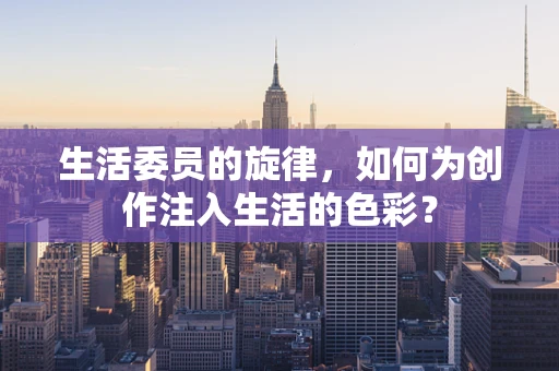 生活委员的旋律，如何为创作注入生活的色彩？