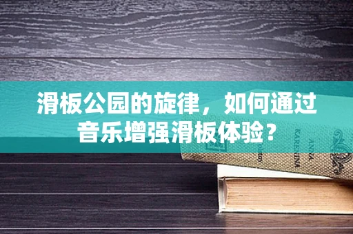 滑板公园的旋律，如何通过音乐增强滑板体验？