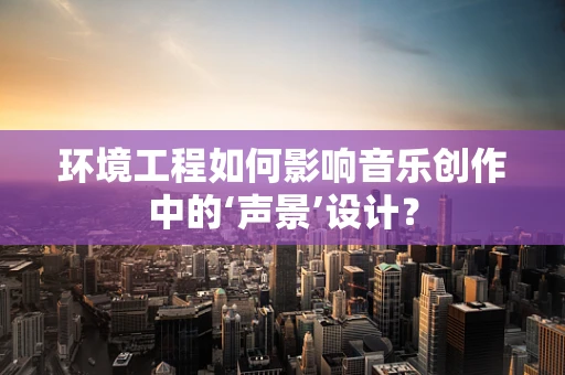 环境工程如何影响音乐创作中的‘声景’设计？