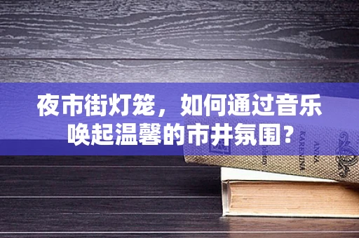 夜市街灯笼，如何通过音乐唤起温馨的市井氛围？