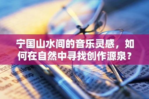 宁国山水间的音乐灵感，如何在自然中寻找创作源泉？