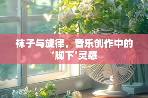 袜子与旋律，音乐创作中的‘脚下’灵感