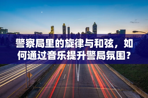 警察局里的旋律与和弦，如何通过音乐提升警局氛围？