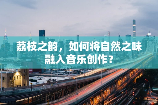 荔枝之韵，如何将自然之味融入音乐创作？