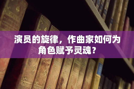 演员的旋律，作曲家如何为角色赋予灵魂？