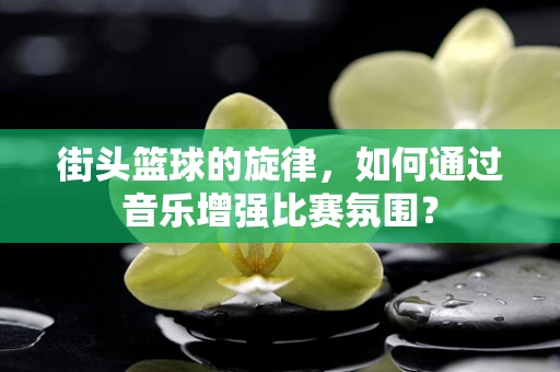 街头篮球的旋律，如何通过音乐增强比赛氛围？