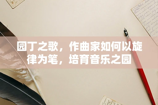 园丁之歌，作曲家如何以旋律为笔，培育音乐之园