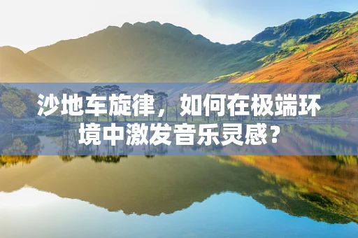沙地车旋律，如何在极端环境中激发音乐灵感？