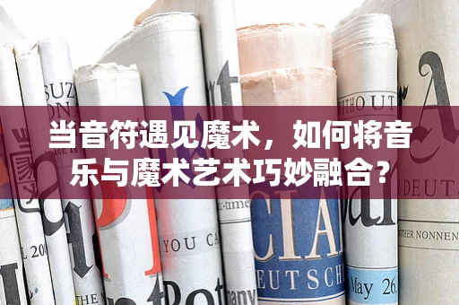 当音符遇见魔术，如何将音乐与魔术艺术巧妙融合？
