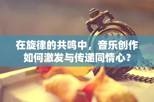 在旋律的共鸣中，音乐创作如何激发与传递同情心？