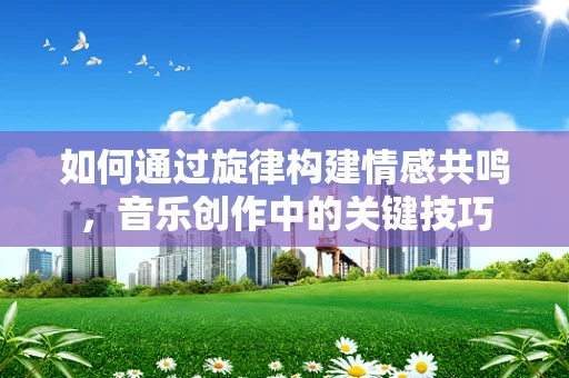 如何通过旋律构建情感共鸣，音乐创作中的关键技巧