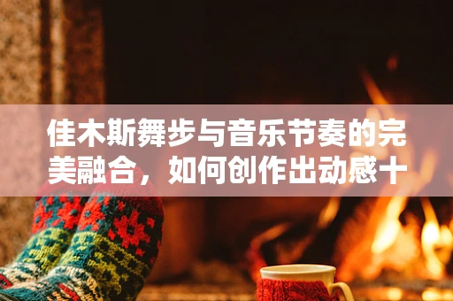 佳木斯舞步与音乐节奏的完美融合，如何创作出动感十足的旋律？